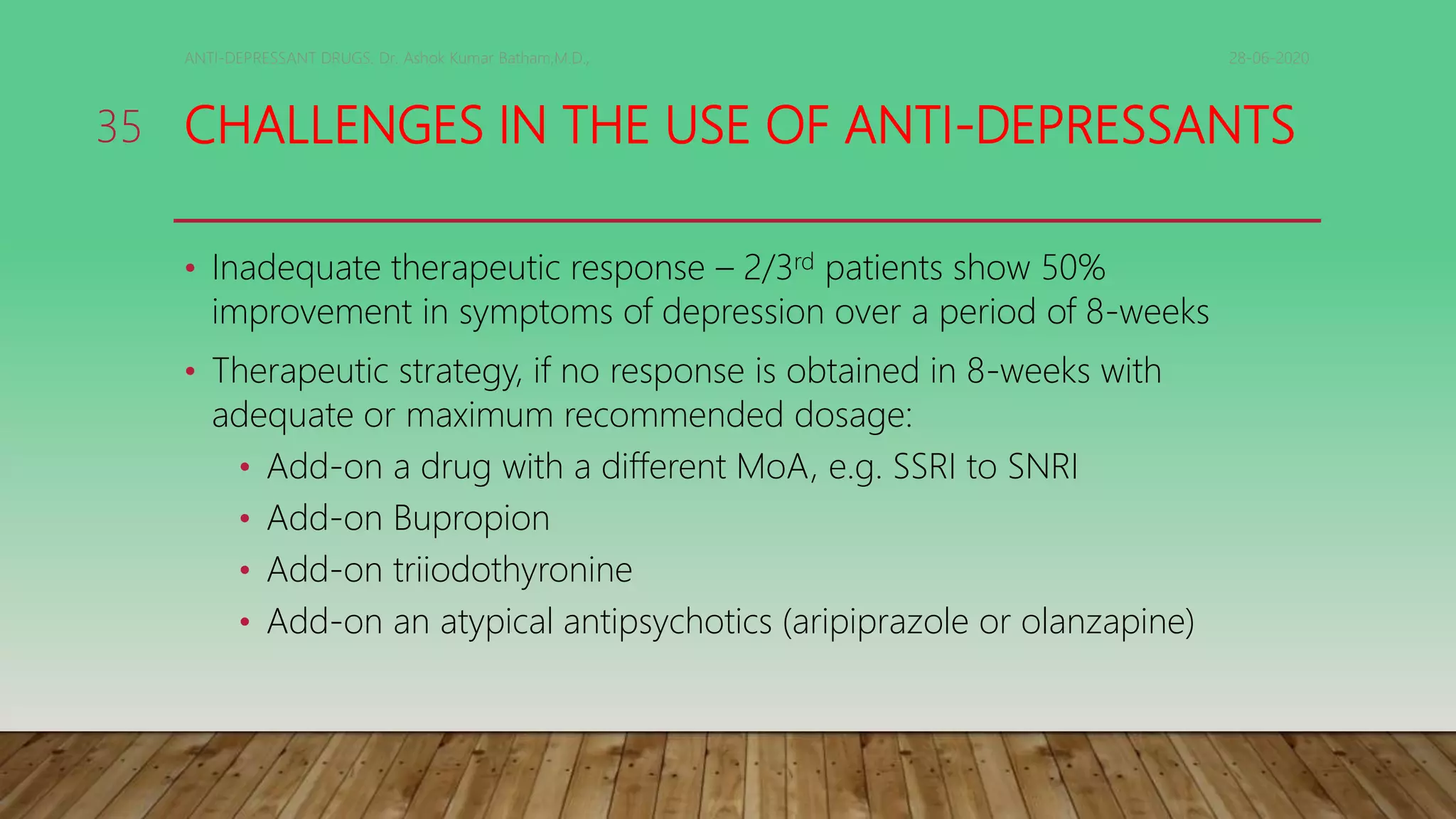 CHALLENGES IN THE USE OF ANTI-DEPRESSANTS
• Inadequate therapeutic response – 2/3rd patients show 50%
improvement in symptoms of depression over a period of 8-weeks
• Therapeutic strategy, if no response is obtained in 8-weeks with
adequate or maximum recommended dosage:
• Add-on a drug with a different MoA, e.g. SSRI to SNRI
• Add-on Bupropion
• Add-on triiodothyronine
• Add-on an atypical antipsychotics (aripiprazole or olanzapine)
28-06-2020ANTI-DEPRESSANT DRUGS. Dr. Ashok Kumar Batham,M.D.,
35
 