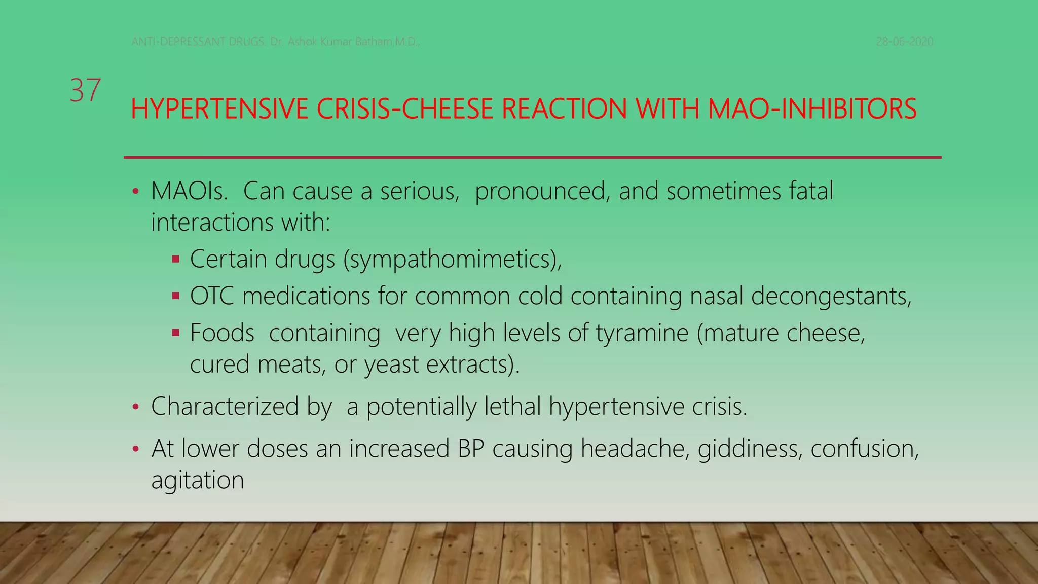 HYPERTENSIVE CRISIS-CHEESE REACTION WITH MAO-INHIBITORS
• MAOIs. Can cause a serious, pronounced, and sometimes fatal
interactions with:
 Certain drugs (sympathomimetics),
 OTC medications for common cold containing nasal decongestants,
 Foods containing very high levels of tyramine (mature cheese,
cured meats, or yeast extracts).
• Characterized by a potentially lethal hypertensive crisis.
• At lower doses an increased BP causing headache, giddiness, confusion,
agitation
28-06-2020ANTI-DEPRESSANT DRUGS. Dr. Ashok Kumar Batham,M.D.,
37
 