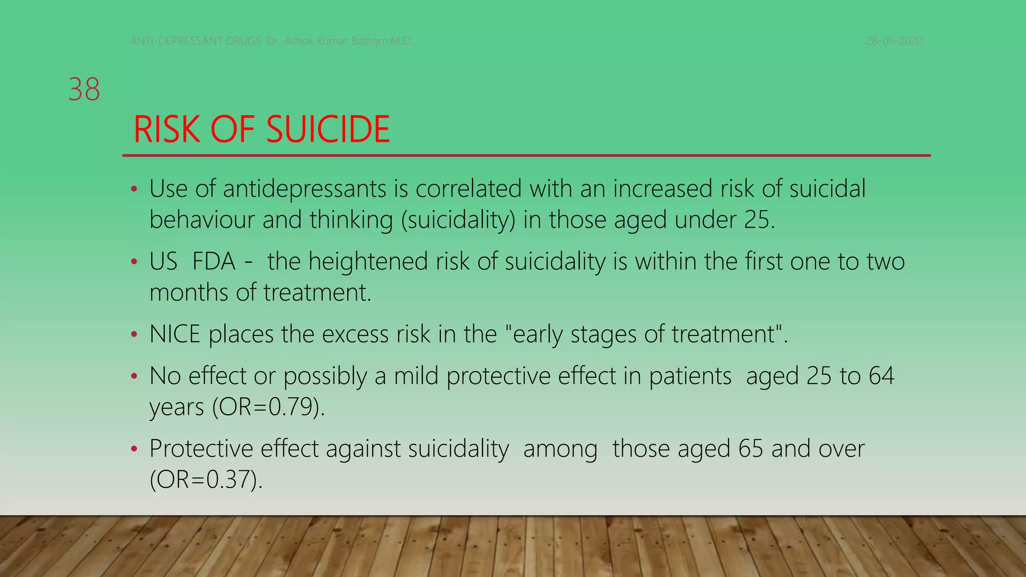 RISK OF SUICIDE
• Use of antidepressants is correlated with an increased risk of suicidal
behaviour and thinking (suicidality) in those aged under 25.
• US FDA - the heightened risk of suicidality is within the first one to two
months of treatment.
• NICE places the excess risk in the "early stages of treatment".
• No effect or possibly a mild protective effect in patients aged 25 to 64
years (OR=0.79).
• Protective effect against suicidality among those aged 65 and over
(OR=0.37).
28-06-2020ANTI-DEPRESSANT DRUGS. Dr. Ashok Kumar Batham,M.D.,
38
 