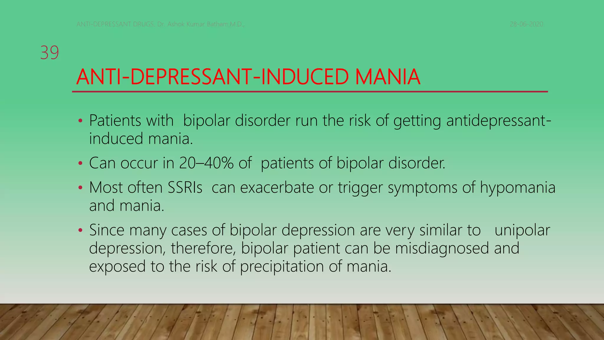 ANTI-DEPRESSANT-INDUCED MANIA
• Patients with bipolar disorder run the risk of getting antidepressant-
induced mania.
• Can occur in 20–40% of patients of bipolar disorder.
• Most often SSRIs can exacerbate or trigger symptoms of hypomania
and mania.
• Since many cases of bipolar depression are very similar to unipolar
depression, therefore, bipolar patient can be misdiagnosed and
exposed to the risk of precipitation of mania.
28-06-2020ANTI-DEPRESSANT DRUGS. Dr. Ashok Kumar Batham,M.D.,
39
 