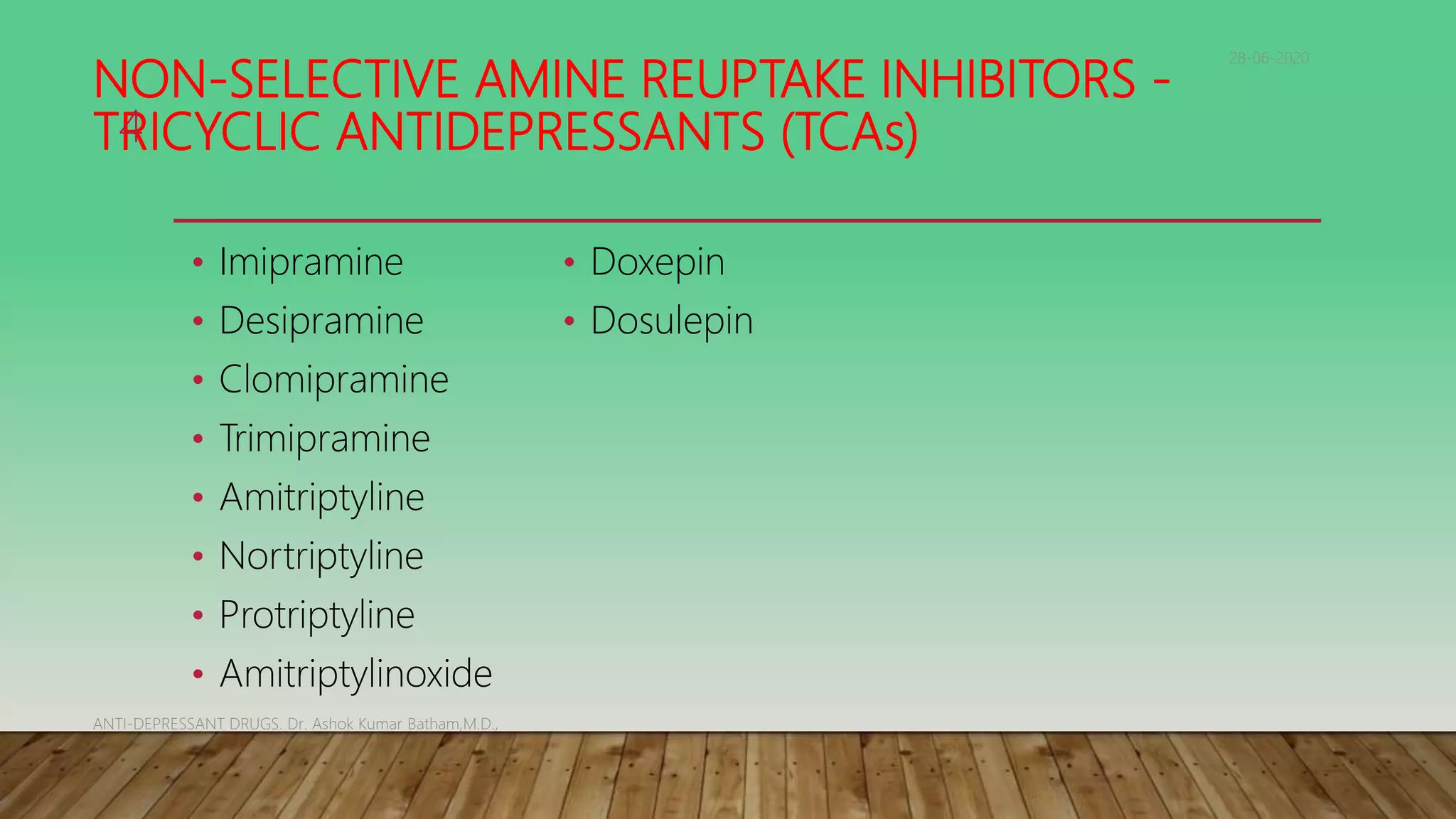 NON-SELECTIVE AMINE REUPTAKE INHIBITORS -
TRICYCLIC ANTIDEPRESSANTS (TCAs)
• Imipramine
• Desipramine
• Clomipramine
• Trimipramine
• Amitriptyline
• Nortriptyline
• Protriptyline
• Amitriptylinoxide
• Doxepin
• Dosulepin
28-06-2020
ANTI-DEPRESSANT DRUGS. Dr. Ashok Kumar Batham,M.D.,
4
 