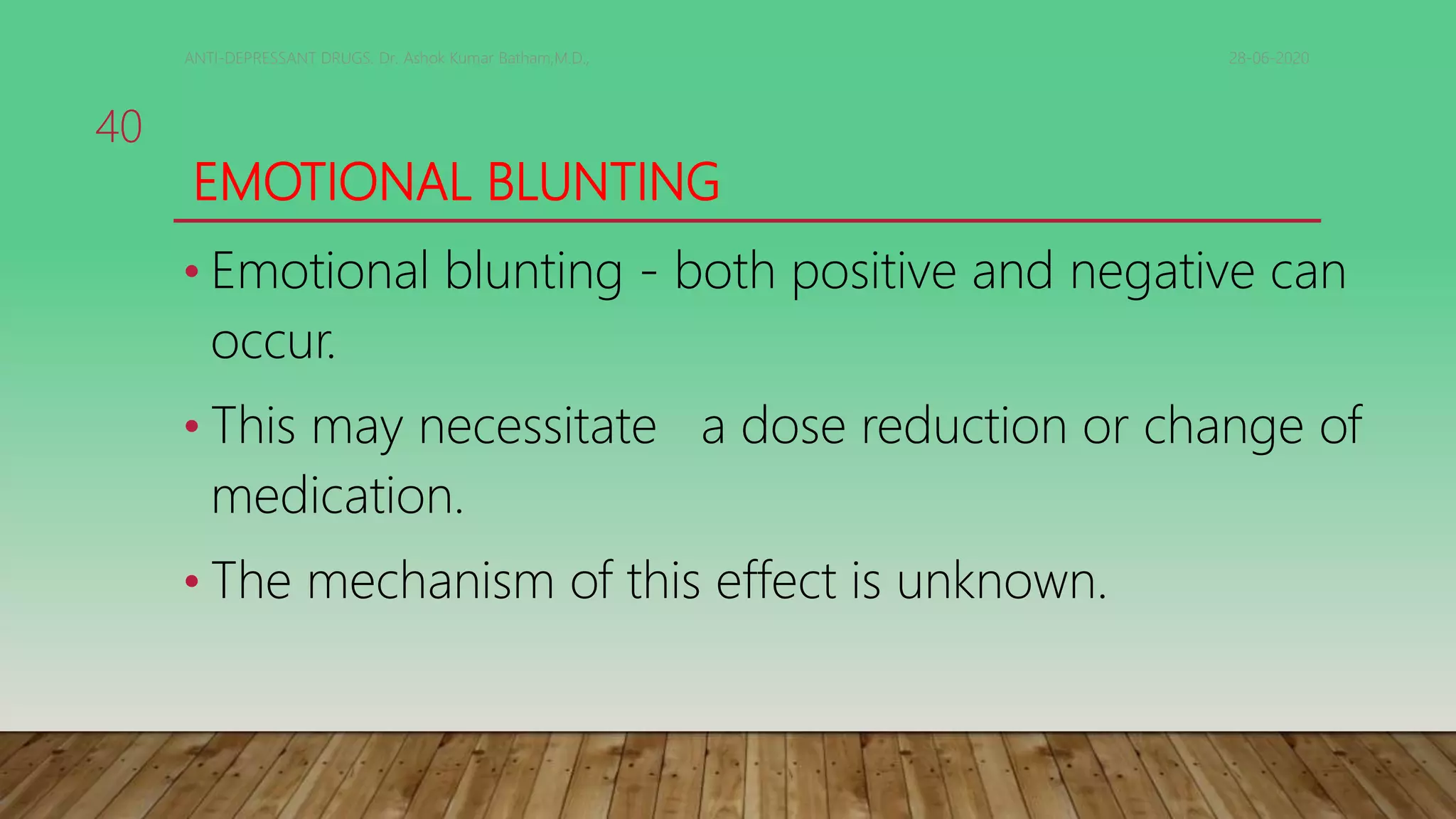EMOTIONAL BLUNTING
• Emotional blunting - both positive and negative can
occur.
• This may necessitate a dose reduction or change of
medication.
• The mechanism of this effect is unknown.
28-06-2020ANTI-DEPRESSANT DRUGS. Dr. Ashok Kumar Batham,M.D.,
40
 