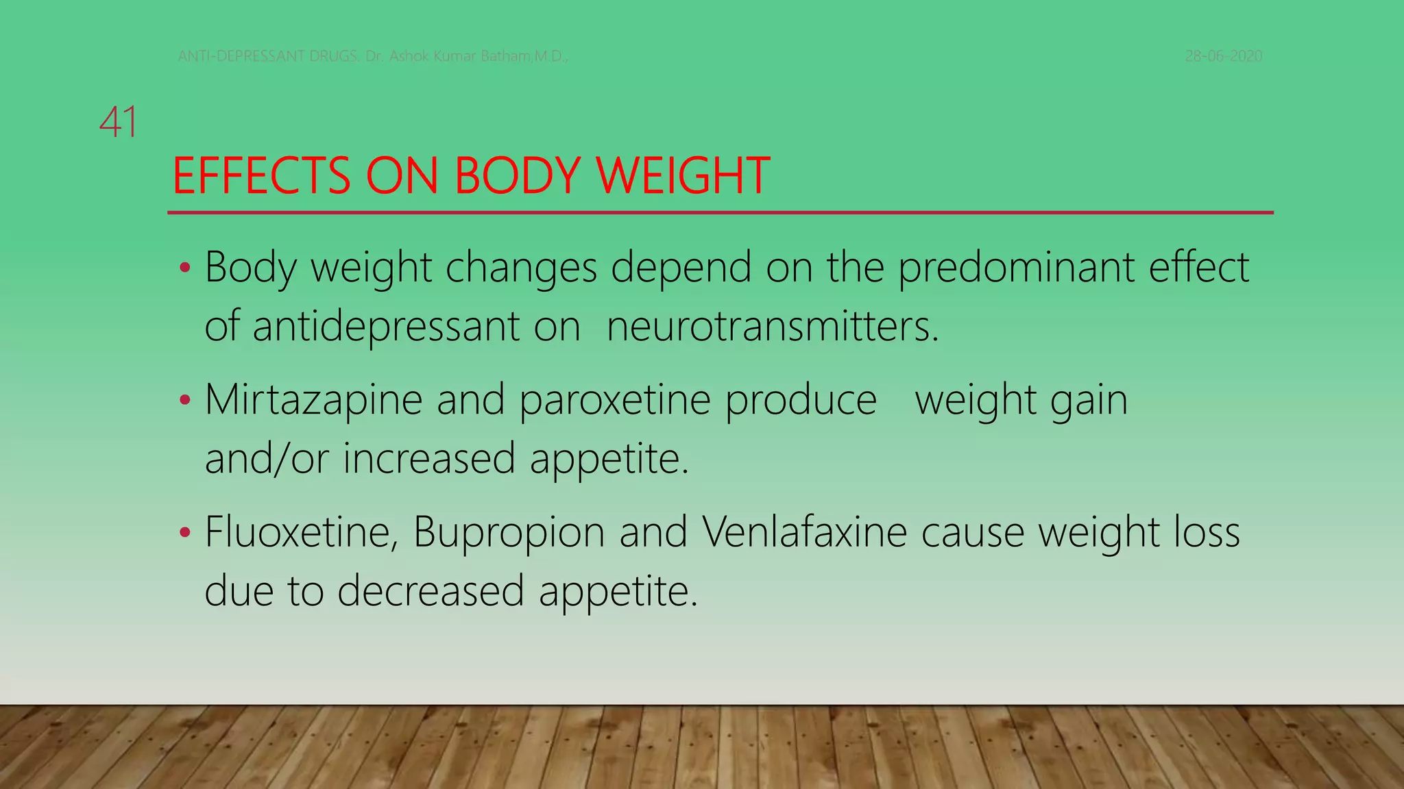 EFFECTS ON BODY WEIGHT
• Body weight changes depend on the predominant effect
of antidepressant on neurotransmitters.
• Mirtazapine and paroxetine produce weight gain
and/or increased appetite.
• Fluoxetine, Bupropion and Venlafaxine cause weight loss
due to decreased appetite.
28-06-2020ANTI-DEPRESSANT DRUGS. Dr. Ashok Kumar Batham,M.D.,
41
 