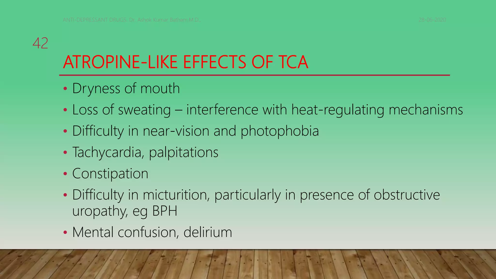 ATROPINE-LIKE EFFECTS OF TCA
• Dryness of mouth
• Loss of sweating – interference with heat-regulating mechanisms
• Difficulty in near-vision and photophobia
• Tachycardia, palpitations
• Constipation
• Difficulty in micturition, particularly in presence of obstructive
uropathy, eg BPH
• Mental confusion, delirium
28-06-2020ANTI-DEPRESSANT DRUGS. Dr. Ashok Kumar Batham,M.D.,
42
 