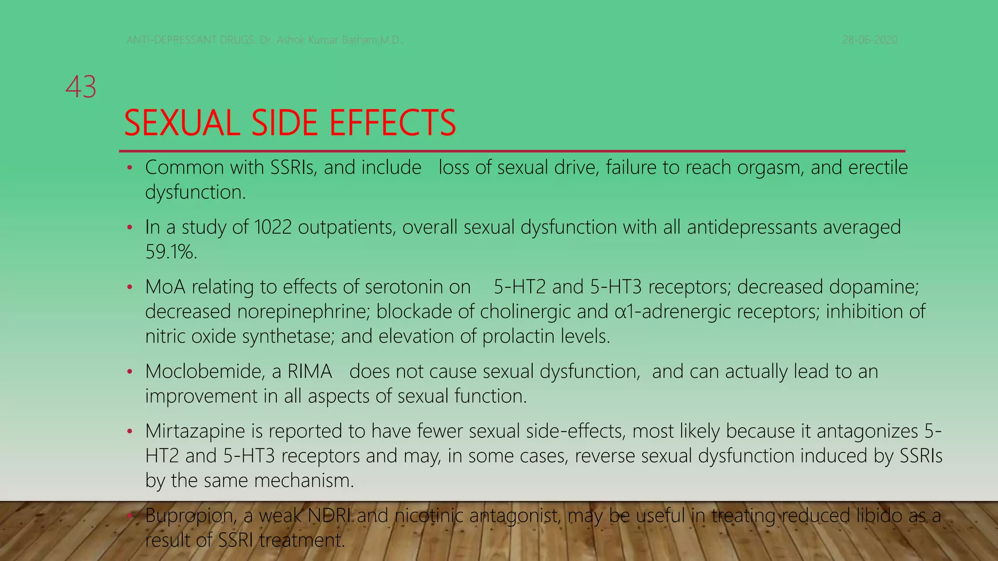 SEXUAL SIDE EFFECTS
• Common with SSRIs, and include loss of sexual drive, failure to reach orgasm, and erectile
dysfunction.
• In a study of 1022 outpatients, overall sexual dysfunction with all antidepressants averaged
59.1%.
• MoA relating to effects of serotonin on 5-HT2 and 5-HT3 receptors; decreased dopamine;
decreased norepinephrine; blockade of cholinergic and α1-adrenergic receptors; inhibition of
nitric oxide synthetase; and elevation of prolactin levels.
• Moclobemide, a RIMA does not cause sexual dysfunction, and can actually lead to an
improvement in all aspects of sexual function.
• Mirtazapine is reported to have fewer sexual side-effects, most likely because it antagonizes 5-
HT2 and 5-HT3 receptors and may, in some cases, reverse sexual dysfunction induced by SSRIs
by the same mechanism.
• Bupropion, a weak NDRI and nicotinic antagonist, may be useful in treating reduced libido as a
result of SSRI treatment.
28-06-2020ANTI-DEPRESSANT DRUGS. Dr. Ashok Kumar Batham,M.D.,
43
 