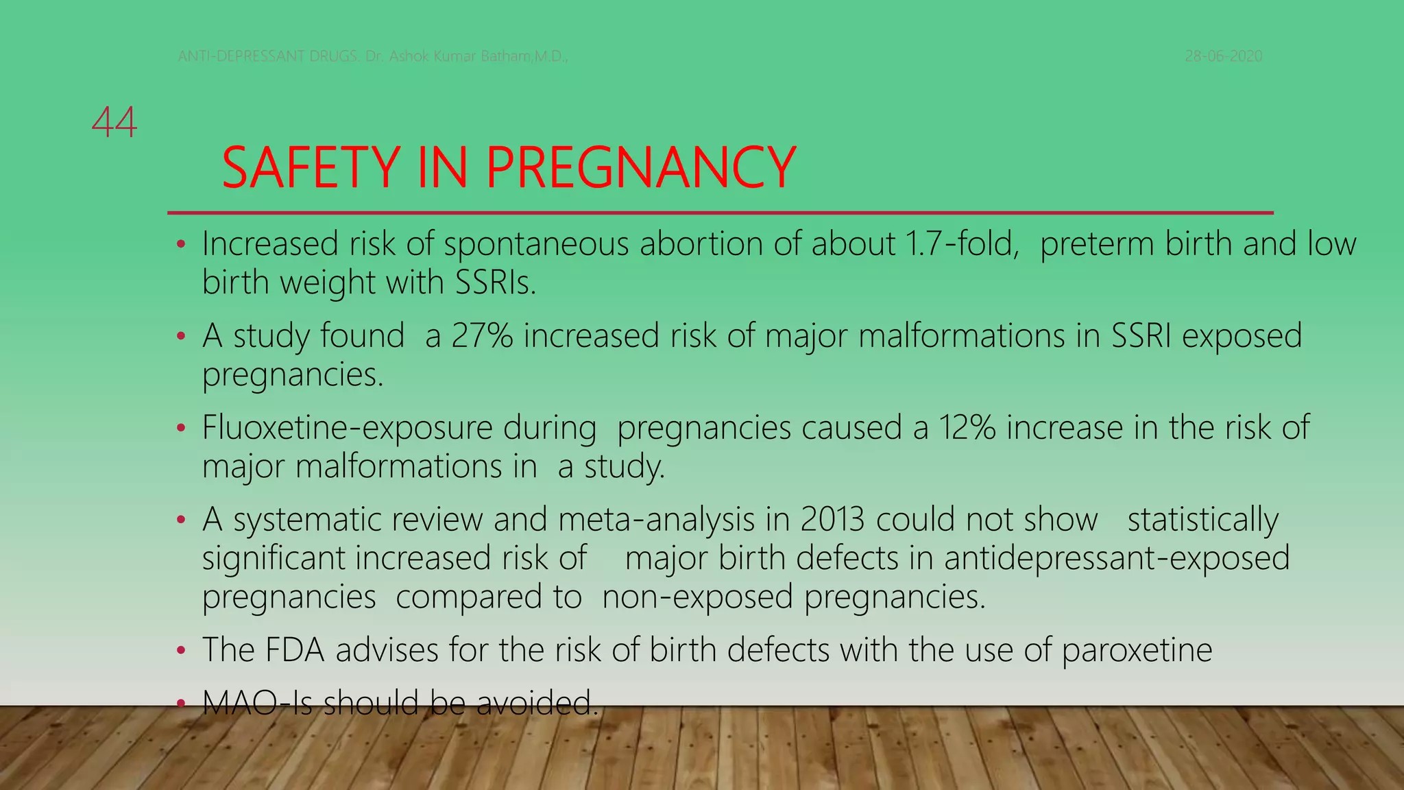 SAFETY IN PREGNANCY
• Increased risk of spontaneous abortion of about 1.7-fold, preterm birth and low
birth weight with SSRIs.
• A study found a 27% increased risk of major malformations in SSRI exposed
pregnancies.
• Fluoxetine-exposure during pregnancies caused a 12% increase in the risk of
major malformations in a study.
• A systematic review and meta-analysis in 2013 could not show statistically
significant increased risk of major birth defects in antidepressant-exposed
pregnancies compared to non-exposed pregnancies.
• The FDA advises for the risk of birth defects with the use of paroxetine
• MAO-Is should be avoided.
28-06-2020ANTI-DEPRESSANT DRUGS. Dr. Ashok Kumar Batham,M.D.,
44
 