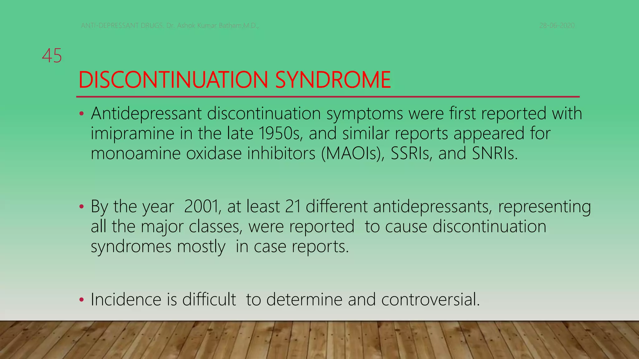 DISCONTINUATION SYNDROME
• Antidepressant discontinuation symptoms were first reported with
imipramine in the late 1950s, and similar reports appeared for
monoamine oxidase inhibitors (MAOIs), SSRIs, and SNRIs.
• By the year 2001, at least 21 different antidepressants, representing
all the major classes, were reported to cause discontinuation
syndromes mostly in case reports.
• Incidence is difficult to determine and controversial.
28-06-2020ANTI-DEPRESSANT DRUGS. Dr. Ashok Kumar Batham,M.D.,
45
 