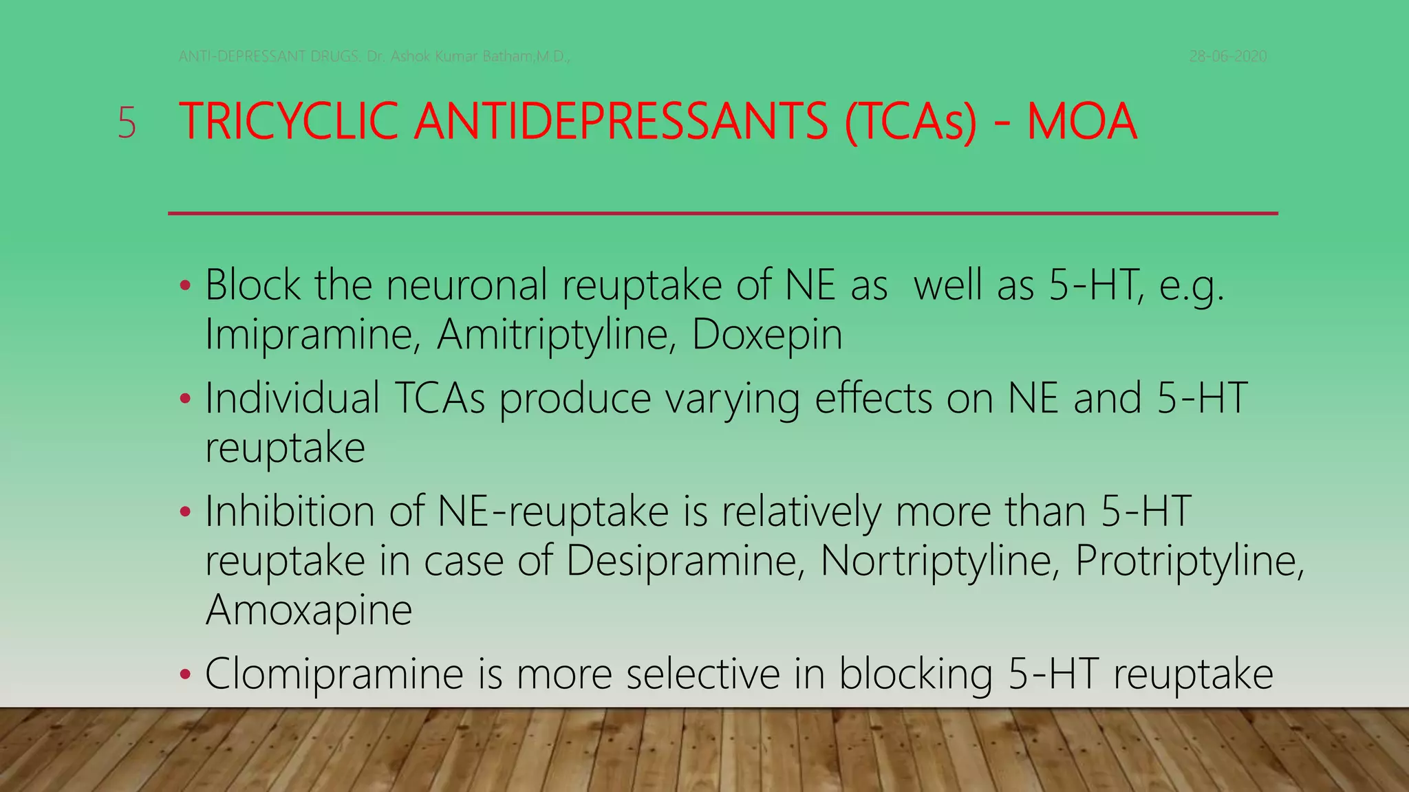 TRICYCLIC ANTIDEPRESSANTS (TCAs) - MOA
• Block the neuronal reuptake of NE as well as 5-HT, e.g.
Imipramine, Amitriptyline, Doxepin
• Individual TCAs produce varying effects on NE and 5-HT
reuptake
• Inhibition of NE-reuptake is relatively more than 5-HT
reuptake in case of Desipramine, Nortriptyline, Protriptyline,
Amoxapine
• Clomipramine is more selective in blocking 5-HT reuptake
28-06-2020ANTI-DEPRESSANT DRUGS. Dr. Ashok Kumar Batham,M.D.,
5
 