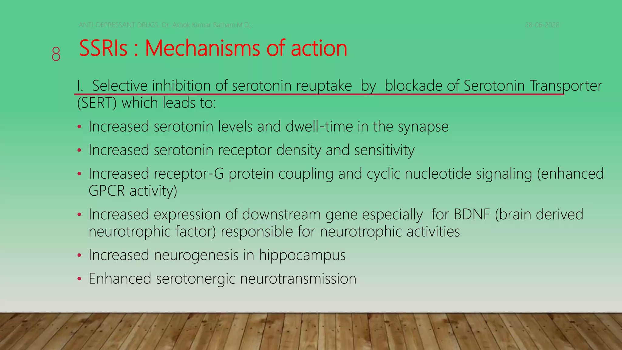 SSRIs : Mechanisms of action
I. Selective inhibition of serotonin reuptake by blockade of Serotonin Transporter
(SERT) which leads to:
• Increased serotonin levels and dwell-time in the synapse
• Increased serotonin receptor density and sensitivity
• Increased receptor-G protein coupling and cyclic nucleotide signaling (enhanced
GPCR activity)
• Increased expression of downstream gene especially for BDNF (brain derived
neurotrophic factor) responsible for neurotrophic activities
• Increased neurogenesis in hippocampus
• Enhanced serotonergic neurotransmission
28-06-2020ANTI-DEPRESSANT DRUGS. Dr. Ashok Kumar Batham,M.D.,
8
 