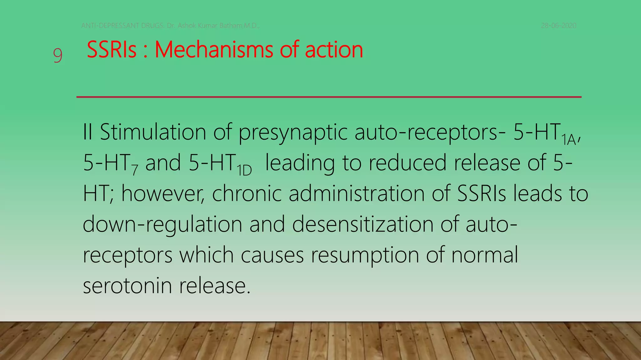 SSRIs : Mechanisms of action
II Stimulation of presynaptic auto-receptors- 5-HT1A,
5-HT7 and 5-HT1D leading to reduced release of 5-
HT; however, chronic administration of SSRIs leads to
down-regulation and desensitization of auto-
receptors which causes resumption of normal
serotonin release.
28-06-2020ANTI-DEPRESSANT DRUGS. Dr. Ashok Kumar Batham,M.D.,
9
 