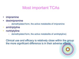 Most important TCAs
• imipramine
• desimipramine
– demethylated form, the active metabolite of imipramine
• amitriptyline
• nortriptyline
– demethylated form, the active metabolite of amitriptyline)
Clinical use and efficacy is relatively close within the group
the more significant difference is in their adverse effects
 