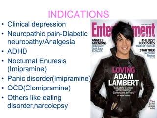 INDICATIONS
• Clinical depression
• Neuropathic pain-Diabetic
neuropathy/Analgesia
• ADHD
• Nocturnal Enuresis
(Imipramine)
• Panic disorder(Imipramine)
• OCD(Clomipramine)
• Others like eating
disorder,narcolepsy
 