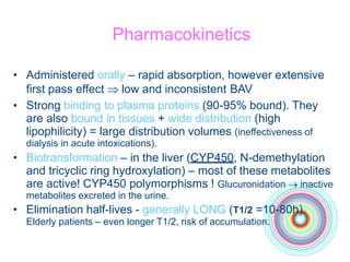 Pharmacokinetics
•
• Administered orally – rapid absorption, however extensive
first pass effect  low and inconsistent BAV
Strong binding to plasma proteins (90-95% bound). They
are also bound in tissues + wide distribution (high
lipophilicity) = large distribution volumes (ineffectiveness of
dialysis in acute intoxications).
• Biotransformation – in the liver (CYP450, N-demethylation
and tricyclic ring hydroxylation) – most of these metabolites
are active! CYP450 polymorphisms ! Glucuronidation  inactive
metabolites excreted in the urine.
• Elimination half-lives - generally LONG (T1/2 =10-80h).
Elderly patients – even longer T1/2, risk of accumulation.
 