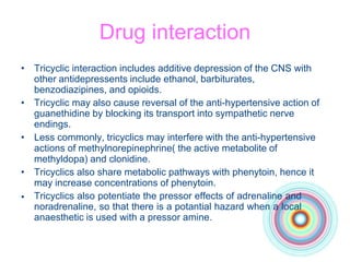 Drug interaction
•
• Tricyclic interaction includes additive depression of the CNS with
other antidepressents include ethanol, barbiturates,
benzodiazipines, and opioids.
• Tricyclic may also cause reversal of the anti-hypertensive action of
guanethidine by blocking its transport into sympathetic nerve
endings.
• Less commonly, tricyclics may interfere with the anti-hypertensive
actions of methylnorepinephrine( the active metabolite of
methyldopa) and clonidine.
• Tricyclics also share metabolic pathways with phenytoin, hence it
may increase concentrations of phenytoin.
Tricyclics also potentiate the pressor effects of adrenaline and
noradrenaline, so that there is a potantial hazard when a local
anaesthetic is used with a pressor amine.
 