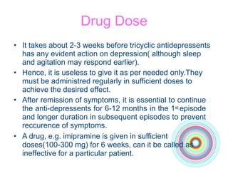 Drug Dose
• It takes about 2-3 weeks before tricyclic antidepressents
has any evident action on depression( although sleep
and agitation may respond earlier).
• Hence, it is useless to give it as per needed only.They
must be administred regularly in sufficient doses to
achieve the desired effect.
• After remission of symptoms, it is essential to continue
the anti-depressents for 6-12 months in the 1st episode
and longer duration in subsequent episodes to prevent
reccurence of symptoms.
• A drug, e.g. imipramine is given in sufficient
doses(100-300 mg) for 6 weeks, can it be called as
ineffective for a particular patient.
 