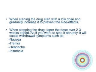 • When starting the drug start with a low dose and
gradually increase it to prevent the side-effects.
• When stopping the drug, taper the dose over 2-3
weeks period. As if you were to stop it abruptly, it will
cause withdrawal symptoms such as:
-Nausea
-Tremor
-Headache
-Insomnia
 