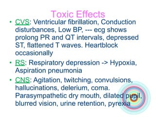 Toxic Effects
• CVS: Ventricular fibrillation, Conduction
disturbances, Low BP, --- ecg shows
prolong PR and QT intervals, depressed
ST, flattened T waves. Heartblock
occasionally
• RS: Respiratory depression -> Hypoxia,
Aspiration pneumonia
• CNS: Agitation, twitching, convulsions,
hallucinations, delerium, coma.
Parasympathetic dry mouth, dilated pupil,
blurred vision, urine retention, pyrexia
 