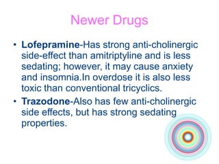 Newer Drugs
• Lofepramine-Has strong anti-cholinergic
side-effect than amitriptyline and is less
sedating; however, it may cause anxiety
and insomnia.In overdose it is also less
toxic than conventional tricyclics.
• Trazodone-Also has few anti-cholinergic
side effects, but has strong sedating
properties.
 