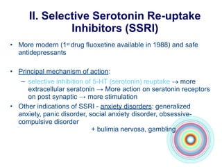 II. Selective Serotonin Re-uptake
Inhibitors (SSRI)
• More modern (1st drug fluoxetine available in 1988) and safe
antidepressants
• Principal mechanism of action:
– selective inhibition of 5-HT (serotonin) reuptake  more
extracellular seratonin → More action on seratonin receptors
on post synaptic → more stimulation
• Other indications of SSRI - anxiety disorders: generalized
anxiety, panic disorder, social anxiety disorder, obsessive-
compulsive disorder
+ bulimia nervosa, gambling
 