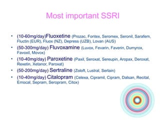 Most important SSRI
• (10-60mg/day)Fluoxetine (Prozac, Fontex, Seromex, Seronil, Sarafem,
Fluctin (EUR), Fluox (NZ), Depress (UZB), Lovan (AUS)
(50-300mg/day) Fluvoxamine (Luvox, Fevarin, Faverin, Dumyrox,
Favoxil, Movox)
(10-40mg/day) Paroxetine (Paxil, Seroxat, Sereupin, Aropax, Deroxat,
Rexetin, Xetanor, Paroxat)
(50-200mg/day) Sertraline (Zoloft, Lustral, Serlain)
(10-40mg/day) Citalopram (Celexa, Cipramil, Cipram, Dalsan, Recital,
Emocal, Sepram, Seropram, Citox)
•
•
•
•
 