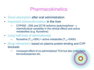 Pharmacokinetics
• Good absorption after oral administration
• Important biotransformation in the liver
– CYP450 - 2D6 and 2C19 isoforms (polymorphism 
interindividual variability in the clinical effect) and active
metabolites (e.g. fluoxetine)
• Long half-lives of elimination(s)
– fluoxetine (T1/2=50h) + active metabolite (T1/2 =240h)
• Drug interaction: based on plasma protein binding and CYP
blockade
– increased effect of co-administered TCA but also -blockers,
benzodiazepines etc.
 