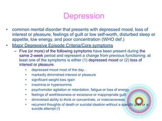 Depression
• common mental disorder that presents with depressed mood, loss of
interest or pleasure, feelings of guilt or low self-worth, disturbed sleep or
appetite, low energy, and poor concentration (WHO def.)
• Major Depressive Episode Criteria/Core symptoms
– Five (or more) of the following symptoms have been present during the
same 2-week period and represent a change from previous functioning; at
least one of the symptoms is either (1) depressed mood or (2) loss of
interest or pleasure.
• depressed mood most of the day…
• markedly diminished interest or pleasure
• significant weight loss /gain
• insomnia or hypersomnia
• psychomotor agitation or retardation, fatigue or loss of energy
• feelings of worthlessness or excessive or inappropriate guilt
• diminished ability to think or concentrate, or indecisiveness
• recurrent thoughts of death or suicidal ideation without a specific plan or a
suicide attempt (!)
 