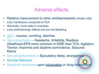 Adverse effects
• Relative improvement to other antidepressants (mostly mild)
• Less Cardiotoxic compared to TCA
• Generally, much safer in overdose
• Lack anticholinergic effects and are not Sedating
• GIT – nausea, vomiting, diarrhea
• Neuropsychiatry – Headache, Irritability, Restless
(Akathisia)-EPS more common in SSRI than TCA, Agitation,
Tremor, Insomnia and daytime somnolence, Seizures
Mania
• Sexual dysfunctions – Ejaculatory delay, anorgasmia
• Suicidal Behavior
• Serotonin syndrome upon intoxication or drug interactions
 