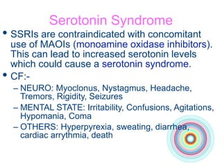 Serotonin Syndrome
• SSRIs are contraindicated with concomitant
use of MAOIs (monoamine oxidase inhibitors).
This can lead to increased serotonin levels
which could cause a serotonin syndrome.
• CF:-
– NEURO: Myoclonus, Nystagmus, Headache,
Tremors, Rigidity, Seizures
– MENTAL STATE: Irritability, Confusions, Agitations,
Hypomania, Coma
– OTHERS: Hyperpyrexia, sweating, diarrhea,
cardiac arrythmia, death
 