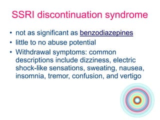 SSRI discontinuation syndrome
• not as significant as benzodiazepines
• little to no abuse potential
• Withdrawal symptoms: common
descriptions include dizziness, electric
shock-like sensations, sweating, nausea,
insomnia, tremor, confusion, and vertigo
 
