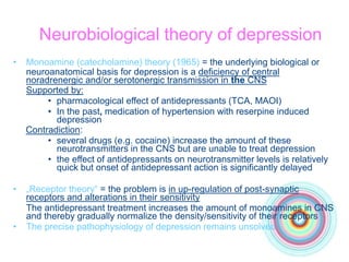 Neurobiological theory of depression
• Monoamine (catecholamine) theory (1965) = the underlying biological or
neuroanatomical basis for depression is a deficiency of central
noradrenergic and/or serotonergic transmission in the CNS
Supported by:
• pharmacological effect of antidepressants (TCA, MAOI)
• In the past, medication of hypertension with reserpine induced
depression
Contradiction:
• several drugs (e.g. cocaine) increase the amount of these
neurotransmitters in the CNS but are unable to treat depression
• the effect of antidepressants on neurotransmitter levels is relatively
quick but onset of antidepressant action is significantly delayed
• „Receptor theory“ = the problem is in up-regulation of post-synaptic
receptors and alterations in their sensitivity
The antidepressant treatment increases the amount of monoamines in CNS
and thereby gradually normalize the density/sensitivity of their receptors
• The precise pathophysiology of depression remains unsolved
 