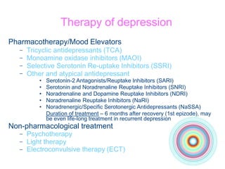 Therapy of depression
Pharmacotherapy/Mood Elevators
–
–
–
–
Tricyclic antidepressants (TCA)
Monoamine oxidase inhibitors (MAOI)
Selective Serotonin Re-uptake Inhibitors (SSRI)
Other and atypical antidepressant
• Serotonin-2 Antagonists/Reuptake Inhibitors (SARI)
• Serotonin and Noradrenaline Reuptake Inhibitors (SNRI)
• Noradrenaline and Dopamine Reuptake Inhibitors (NDRI)
• Noradrenaline Reuptake Inhibitors (NaRI)
• Noradrenergic/Specific Serotonergic Antidepressants (NaSSA)
Duration of treatment – 6 months after recovery (1st epizode), may
be even life-long treatment in recurrent depression
Non-pharmacological treatment
–
–
–
Psychotherapy
Light therapy
Electroconvulsive therapy (ECT)
 