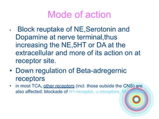 Mode of action
• Block reuptake of NE,Serotonin and
Dopamine at nerve terminal,thus
increasing the NE,5HT or DA at the
extracellular and more of its action on at
receptor site.
• Down regulation of Beta-adregernic
receptors
• in most TCA, other receptors (incl. those outside the CNS) are
also affected: blockade of H1-receptor, -receptors, M-receptors
 