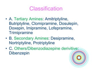 Classification A.  Tertiary Amines :  Amitriptyline, Butriptyline, Clomipramine, Dosulepin, Doxepin, Imipramine, Lofepramine, Trimipramine B.  Secondary Amines :  Desipramine, Nortriptyline, Protriptyline C.  Others/Dibenzodiazepine derivitive : Dibenzepin  