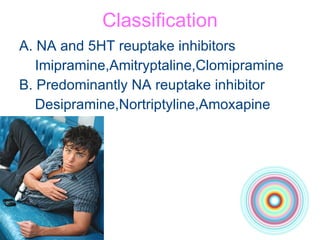 Classification A. NA and 5HT reuptake inhibitors Imipramine,Amitryptaline,Clomipramine B. Predominantly NA reuptake inhibitor Desipramine,Nortriptyline,Amoxapine 