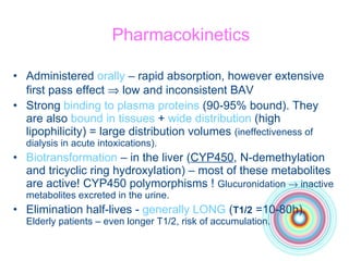 Pharmacokinetics Administered  orally  – rapid absorption, however extensive first pass effect    low and inconsistent BAV Strong  binding to plasma proteins  (90-95% bound). They are also  bound in tissues  +  wide distribution  (high lipophilicity) = large distribution volumes  (ineffectiveness of dialysis in acute intoxications). Biotransformation  – in the liver ( CYP450 , N-demethylation and tricyclic ring hydroxylation) – most of these metabolites are active! CYP450 polymorphisms !  Glucuronidation    inactive metabolites excreted in the urine. Elimination half-lives -  generally LONG  ( T1/2  =10-80h).  Elderly patients – even longer T1/2, risk of accumulation. 