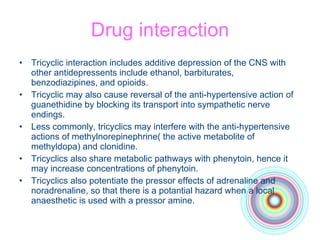 Drug interaction Tricyclic interaction includes additive depression of the CNS with other antidepressents include ethanol, barbiturates, benzodiazipines, and opioids. Tricyclic may also cause reversal of the anti-hypertensive action of guanethidine by blocking its transport into sympathetic nerve endings. Less commonly, tricyclics may interfere with the anti-hypertensive actions of methylnorepinephrine( the active metabolite of methyldopa) and clonidine. Tricyclics also share metabolic pathways with phenytoin, hence it may increase concentrations of phenytoin. Tricyclics also potentiate the pressor effects of adrenaline and noradrenaline, so that there is a potantial hazard when a local anaesthetic is used with a pressor amine. 