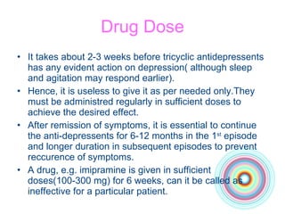 Drug Dose It takes about 2-3 weeks before tricyclic antidepressents has any evident action on depression( although sleep and agitation may respond earlier). Hence, it is useless to give it as per needed only.They must be administred regularly in sufficient doses to achieve the desired effect. After remission of symptoms, it is essential to continue the anti-depressents for 6-12 months in the 1 st  episode and longer duration in subsequent episodes to prevent reccurence of symptoms. A drug, e.g. imipramine is given in sufficient doses(100-300 mg) for 6 weeks, can it be called as ineffective for a particular patient.  