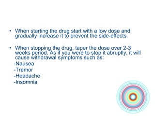 When starting the drug start with a low dose and gradually increase it to prevent the side-effects. When stopping the drug, taper the dose over 2-3 weeks period. As if you were to stop it abruptly, it will cause withdrawal symptoms such as: -Nausea -Tremor -Headache -Insomnia 
