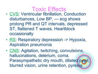 Toxic Effects CVS : Ventricular fibrillation, Conduction disturbances, Low BP, --- ecg shows prolong PR and QT intervals, depressed ST, flattened T waves. Heartblock occasionally RS : Respiratory depression -> Hypoxia,   Aspiration pneumonia CNS : Agitation, twitching, convulsions, hallucinations, delerium, coma. Parasympathetic dry mouth, dilated pupil, blurred vision, urine retention, pyrexia 