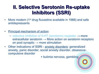 II.  Selective Serotonin Re-uptake Inhibito r s (SSRI) More modern (1 st  drug fluoxetine available in 1988) and safe antidepressants Principal mechanism of action : selective inhibition of 5-HT (sero to nin) reuptake     more extracellular seratonin -> More action on seratonin receptors on post synaptic -> more stimulation Other indications of SSRI -  anxiety disorders :   generalized anxiety, panic disorder, social anxiety disorder, obsessive-compulsive disorder +  bulimia nervosa, gambling 