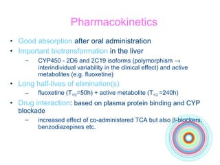 Pharmacokinetics Good absorption  after oral administration Important biotransformation  in the liver CYP450 - 2D6 and 2C19 isoforms (polymorphism    interindividual variability in the clinical effect) and active metabolites (e.g. fluoxetine) Long half-lives of elimination(s) fluoxetine (T 1/2 =50h) + active metabolite (T 1/2  =240h) Drug interaction :  based on plasma protein binding and CYP blockade increased effect of co-administered TCA but also   -blockers, benzodiazepines etc. 