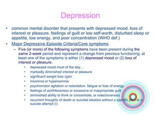 Depression common mental disorder that presents with depressed mood, loss of interest or pleasure, feelings of guilt or low self-worth, disturbed sleep or appetite, low energy, and poor concentration  (WHO def.)  Major Depressive Episode  Criteria/Core symptoms Five (or more) of the following symptoms  have been present during  the same 2-week  period and represent a change from previous functioning; at least one of the symptoms is either (1)  depressed mood  or (2)  loss of interest or pleasure . depressed mood most of the day … markedly diminished interest or pleasure significant weight loss  /gain insomnia or hypersomnia psychomotor agitation or retardation ,  fatigue or loss of energy feelings of worthlessness or excessive or inappropriate guilt diminished ability to think or concentrate, or indecisiveness recurrent thoughts of death or suicidal ideation without a specific plan   or a suicide attempt  (!) 