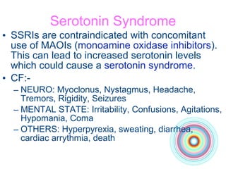 Serotonin Syndrome SSRIs are contraindicated with concomitant use of MAOIs ( monoamine oxidase inhibitors ). This can lead to increased serotonin levels which could cause a  serotonin syndrome . CF:- NEURO: Myoclonus, Nystagmus, Headache, Tremors, Rigidity, Seizures MENTAL STATE: Irritability, Confusions, Agitations, Hypomania, Coma OTHERS: Hyperpyrexia, sweating, diarrhea, cardiac arrythmia, death 