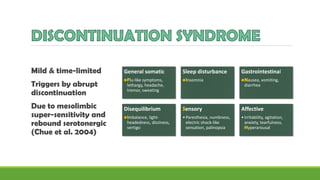 Mild & time-limited
Triggers by abrupt
discontinuation
Due to mesolimbic
super-sensitivity and
rebound serotonergic
(Chue et al. 2004)
General somatic
•Flu-like symptoms,
lethargy, headache,
tremor, sweating
Sleep disturbance
•Insomnia
Gastrointestinal
•Nausea, vomiting,
diarrhea
Disequilibrium
•Imbalance, light-
headedness, dizziness,
vertigo
Sensory
•Paresthesia, numbness,
electric shock-like
sensation, palinopsia
Affective
•Irritability, agitation,
anxiety, tearfulness,
Hyperarousal
 