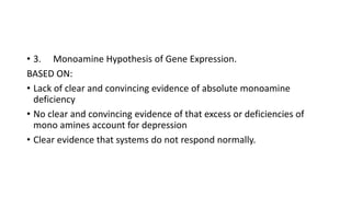 • 3. Monoamine Hypothesis of Gene Expression.
BASED ON:
• Lack of clear and convincing evidence of absolute monoamine
deficiency
• No clear and convincing evidence of that excess or deficiencies of
mono amines account for depression
• Clear evidence that systems do not respond normally.
 