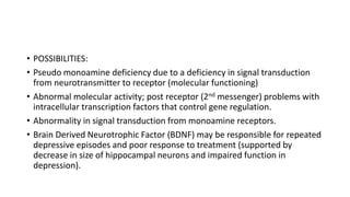 • POSSIBILITIES:
• Pseudo monoamine deficiency due to a deficiency in signal transduction
from neurotransmitter to receptor (molecular functioning)
• Abnormal molecular activity; post receptor (2nd messenger) problems with
intracellular transcription factors that control gene regulation.
• Abnormality in signal transduction from monoamine receptors.
• Brain Derived Neurotrophic Factor (BDNF) may be responsible for repeated
depressive episodes and poor response to treatment (supported by
decrease in size of hippocampal neurons and impaired function in
depression).
 