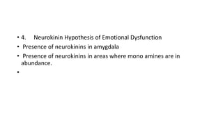 • 4. Neurokinin Hypothesis of Emotional Dysfunction
• Presence of neurokinins in amygdala
• Presence of neurokinins in areas where mono amines are in
abundance.
•
 