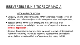 IRREVERSIBLE INHIBITIORS OF MAO-A
MECHANISM OF ACTION
• Uniquely among antidepressants, MAOI’s increase synaptic levels of
all three catecholamines (serotonin, norepinephrine, and dopamine).
• Because of this, MAOI’s are among the most effective of all
antidepressants, especially in the subtype of depression known as
atypical depression .
• Atypical depression is characterized by mood reactivity, interpersonal
rejection sensitivity, increased appetite, hypersomnia, and leaden
paralysis (the sensation that one’s arms are too heavy to lift).
 