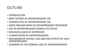 OUTLINE
• INTRODUCTION
• BRIEF HISTORY OF ANTIDEPRESSANT USE
• THERAPEUTICS OF ANTIDEPRESSANT USE
• GOOD AND BAD NEWS OF ANTIDEPRESSANT TREATMENT
• USE OF ANTIDEPRESSANTS ACROSS LIFE CYCLES
• BIOLOGICAL BASIS OF DEPRESSION
• CLASSIFICATION OF ANTIDEPRESSANTS
• MECHANISM OF ACTION, USES AND SIDE EFFECTS OF EACH
ANTIDEPRESSANT
• SUMMARY OF THE GENERAL USES OF ANTIDEPRESSANTS
 