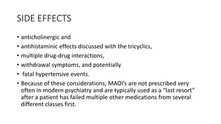 SIDE EFFECTS
• anticholinergic and
• antihistaminic effects discussed with the tricyclics,
• multiple drug-drug interactions,
• withdrawal symptoms, and potentially
• fatal hypertensive events.
• Because of these considerations, MAOI’s are not prescribed very
often in modern psychiatry and are typically used as a “last resort”
after a patient has failed multiple other medications from several
different classes first.
 